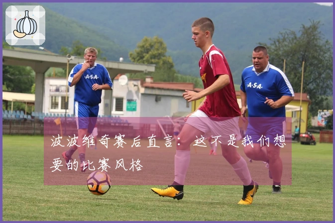 波波维奇赛后直言：这不是我们想要的比赛风格