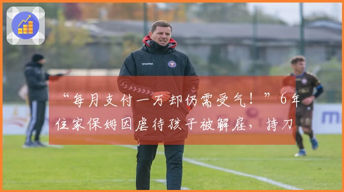 “每月支付一万却仍需受气！”6年住家保姆因虐待孩子被解雇，持刀自残威胁雇主，警方介入处理