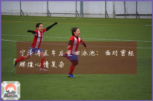 宁泽涛五年后重回泳池：面对曾经辉煌心情复杂
