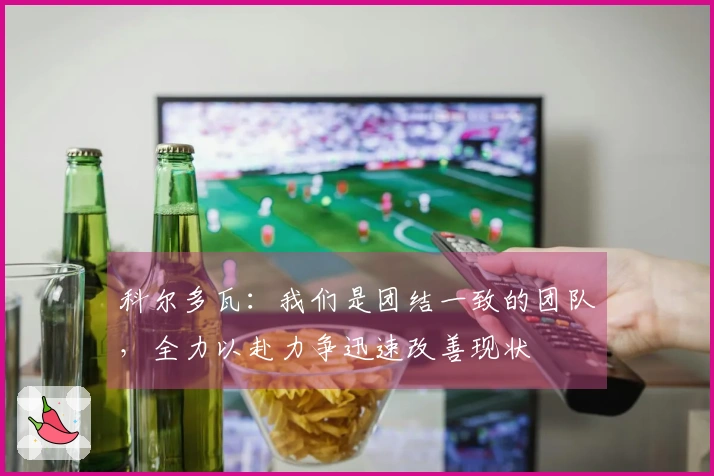 科尔多瓦：我们是团结一致的团队，全力以赴力争迅速改善现状