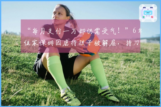 “每月支付一万却仍需受气！”6年住家保姆因虐待孩子被解雇，持刀自残威胁雇主，警方介入处理